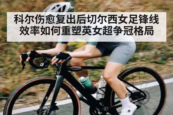 科尔伤愈复出后切尔西女足锋线效率如何重塑英女超争冠格局（okooo）