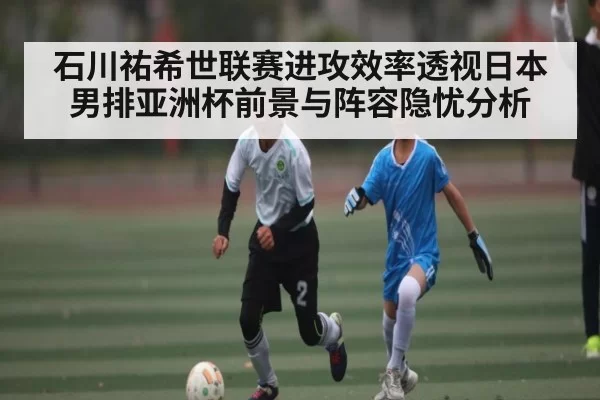 石川祐希世联赛进攻效率透视日本男排亚洲杯前景与阵容隐忧分析（okooo）